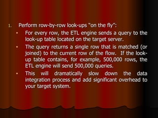 Perform row-by-row look-ups “on the fly”:  For every row, the ETL engine sends a query to the look-up table located on the target server.  The query returns a single row that is matched (or joined) to the current row of the flow.  If the look-up table contains, for example, 500,000 rows, the ETL engine will send 500,000 queries.  This will dramatically slow down the data integration process and add significant overhead to your target system. 