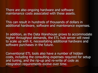 There are also ongoing hardware and software maintenance costs associated with these assets. This can result in hundreds of thousands of dollars in additional hardware, software and maintenance expenses.  In addition, as the Data Warehouse grows to accommodate higher throughput demands, the ETL hub server will need to scale up with it, necessitating additional hardware and software purchases in the future. Conventional ETL tools also have a number of hidden costs, including the consulting expenses required for setup and tuning, and the rip-up and re-write of code as integration requirements evolve over time. 