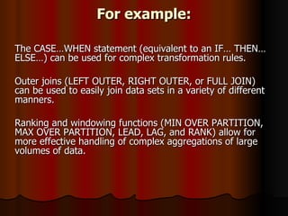 For example: The CASE…WHEN statement (equivalent to an IF… THEN… ELSE…) can be used for complex transformation rules.  Outer joins (LEFT OUTER, RIGHT OUTER, or FULL JOIN) can be used to easily join data sets in a variety of different manners.  Ranking and windowing functions (MIN OVER PARTITION, MAX OVER PARTITION, LEAD, LAG, and RANK) allow for more effective handling of complex aggregations of large volumes of data. 