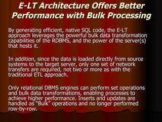 E-LT Architecture Offers Better Performance with Bulk Processing By generating efficient, native SQL code, the E-LT approach leverages the powerful bulk data transformation capabilities of the RDBMS, and the power of the server(s) that hosts it.  In addition, since the data is loaded directly from source systems to the target server, only one set of network transfers are required, not two or more as with the traditional ETL approach.  Only relational DBMS engines can perform set operations and bulk data transformations, enabling processes to achieve higher performance. Inserts and updates are handled as “Bulk” operations and no longer performed row-by-row.  
