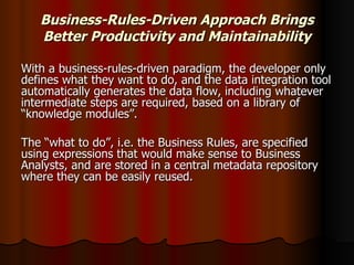 Business-Rules-Driven Approach Brings Better Productivity and Maintainability With a business-rules-driven paradigm, the developer only defines what they want to do, and the data integration tool automatically generates the data flow, including whatever intermediate steps are required, based on a library of “knowledge modules”.  The “what to do”, i.e. the Business Rules, are specified using expressions that would make sense to Business Analysts, and are stored in a central metadata repository where they can be easily reused.  