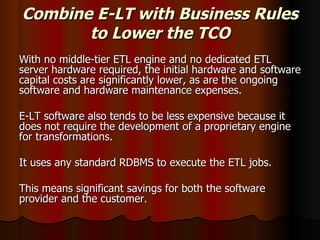 Combine E-LT with Business Rules to Lower the TCO With no middle-tier ETL engine and no dedicated ETL server hardware required, the initial hardware and software capital costs are significantly lower, as are the ongoing software and hardware maintenance expenses.  E-LT software also tends to be less expensive because it does not require the development of a proprietary engine for transformations.  It uses any standard RDBMS to execute the ETL jobs.  This means significant savings for both the software provider and the customer.  