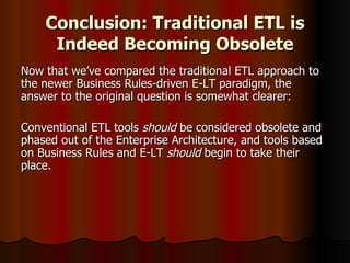 Conclusion: Traditional ETL is Indeed Becoming Obsolete Now that we’ve compared the traditional ETL approach to the newer Business Rules-driven E-LT paradigm, the answer to the original question is somewhat clearer: Conventional ETL tools  should  be considered obsolete and phased out of the Enterprise Architecture, and tools based on Business Rules and E-LT  should  begin to take their place.  