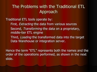 The Problems with the Traditional ETL Approach Traditional ETL tools operate by: First,  Extracting  the data from various sources Second,  Transforming  the data on a proprietary, middle-tier ETL engine Third,  Loading  the transformed data into the target Data Warehouse or integration server.  Hence the term “ETL” represents both the names and the order of the operations performed, as shown in the next slide .  