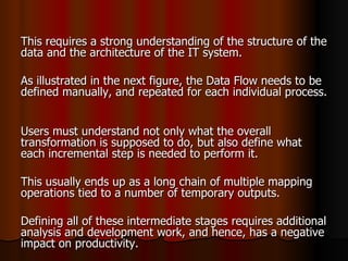 This requires a strong understanding of the structure of the data and the architecture of the IT system. As illustrated in the next figure, the Data Flow needs to be defined manually, and repeated for each individual process.  Users must understand not only what the overall transformation is supposed to do, but also define what each incremental step is needed to perform it.  This usually ends up as a long chain of multiple mapping operations tied to a number of temporary outputs. Defining all of these intermediate stages requires additional analysis and development work, and hence, has a negative impact on productivity. 