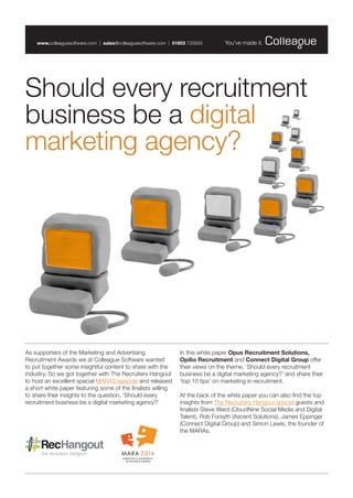 As supporters of the Marketing and Advertising Recruitment Awards we at Colleague Software wanted to put together some insightful content to share with the industry. So we got together with The Recruiters Hangout to host an excellent special MARAS episode and released a short white paper featuring some of the finalists willing to share their insights to the question, ‘Should every recruitment business be a digital marketing agency?’ 
In this white paper Opus Recruitment Solutions, 
Opilio Recruitment and Connect Digital Group offer their views on the theme, ‘Should every recruitment business be a digital marketing agency?’ and share their ‘top 10 tips’ on marketing in recruitment. 
At the back of the white paper you can also find the top insights from The Recruiters Hangout special guests and finalists Steve Ward (CloudNine Social Media and Digital Talent), Rob Forsyth (Ascent Solutions), James Eppinger (Connect Digital Group) and Simon Lewis, the founder of the MARAs. 
Should every recruitment business be a digital marketing agency? 
www.colleaguesoftware.com | sales@colleaguesoftware.com | 01603 735935  