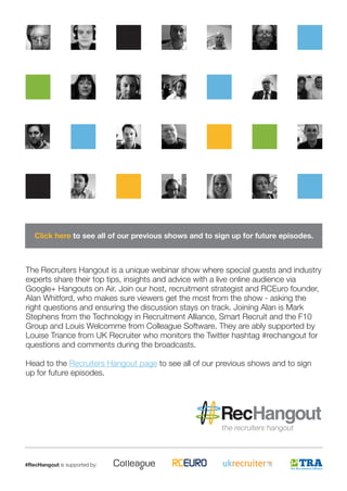 #RecHangout is supported by: 
The Recruiters Hangout is a unique webinar show where special guests and industry experts share their top tips, insights and advice with a live online audience via Google+ Hangouts on Air. Join our host, recruitment strategist and RCEuro founder, Alan Whitford, who makes sure viewers get the most from the show - asking the right questions and ensuring the discussion stays on track. Joining Alan is Mark Stephens from the Technology in Recruitment Alliance, Smart Recruit and the F10 Group and Louis Welcomme from Colleague Software. They are ably supported by Louise Triance from UK Recruiter who monitors the Twitter hashtag #rechangout for questions and comments during the broadcasts. 
Head to the Recruiters Hangout page to see all of our previous shows and to sign up for future episodes. 
Click here to see all of our previous shows and to sign up for future episodes.  