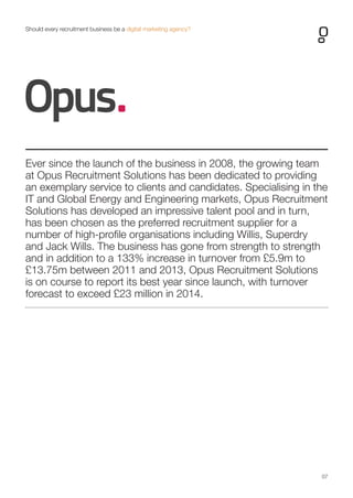 07 
Ever since the launch of the business in 2008, the growing team at Opus Recruitment Solutions has been dedicated to providing an exemplary service to clients and candidates. Specialising in the IT and Global Energy and Engineering markets, Opus Recruitment Solutions has developed an impressive talent pool and in turn, has been chosen as the preferred recruitment supplier for a number of high-profile organisations including Willis, Superdry and Jack Wills. The business has gone from strength to strength and in addition to a 133% increase in turnover from £5.9m to £13.75m between 2011 and 2013, Opus Recruitment Solutions is on course to report its best year since launch, with turnover forecast to exceed £23 million in 2014. 
Should every recruitment business be a digital marketing agency?  