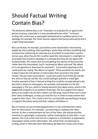 Should Factual Writing
Contain Bias?
The dictionary defines bias as an “inclination or prejudicefor or againstone
person or group, especially in a way considered to be unfair.” In factual
writing, this could mean a newspaper being biased to a political party or an
ideology, for example The Times heavily supports theConservativeparty and is
a right-wing newspaper.
Bias can be bad, for example, journalists can be biased when interviewing
people by cherry picking. Cherry picking is where they will take something that
someone has said during an interview out of context to make them sound a
certain way, often they do this to either paint the interviewee in a bad light or
essentially foul mouth an ideology or a concept that they do not agree with
fundamentally. This means that you are getting the opinion of the journalist
rather than the interviewee. Say if I reviewed an album and said “the album
isn’t very good but it does have its moments”. A journalistreporting on this
could quote me saying “the album isn’tgood”. These would be my words, but
it doesn’tgive the full opinion or information that I providein the initial
review. The journalistcovering this could cherry pick here if they do not like
the artistor they do not like me, so that both get; painted in a bad light.
Another example of bias in factual writing that could be considered bad is the
bias that is shown in newspapers, for example, and example of a far left
newspaper is The Sun, which is heavily biased to the Labour party, which is the
biggest left wing part in our political landscape. The Sun supports the Labour
party as its readers do. As their readers are left wing, mostof them won’t want
their views challenged, so they justread the Sun in order to read content that
supports their views. This is bad as the Sun can basically say anything as long as
it supports theLabour party and their readers will believe it.
Bias in Factual can be considered good when it is for entertainment rather
than for information. For example, I am planning on making a Star Wars
fanzine. As this is entertainment for fans of Star Wars, this will portray the
franchisein a good light, so basically I will be showing bias to Star Wars. In my
opinion, this is ok as the main aim of a magazine is to entertain as opposed to
newspapers which arefor information. The article that I am planning on
writing, which is ‘Why Star Wars Will Always Be Relevant’ shows a lot of bias
 