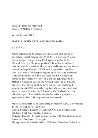 Should Firms Go “Beyond
Profits”? Milton Friedman
versus Broad CSR1
MARK S. SCHWARTZ AND DAVID SAIIA
ABSTRACT
When attempting to articulate the nature and scope of
corporate social responsibility (CSR), a variety of opin-
ions emerge. The primary CSR issue appears to be:
Should firms go “beyond profits”? In order to address
this normative question, this article will explore the theo-
retical underpinnings of CSR and its practical applica-
tion. Part one of the paper begins by discussing common
CSR definitions. Part two outlines the CSR debate in
terms of the “narrow view” of CSR (as represented by
Milton Friedman) versus the “broad view” (i.e., beyond
profits). Part three applies both the narrow and broad
approaches to CSR in analyzing two classic business and
society cases: (1) the Ford Pinto; and (2) Merck’s river
blindness pill. The article concludes with a proposed
synthesis of the CSR approaches discussed.
Mark S. Schwartz is an Associate Professor, Law, Governance
& Ethics, School of Adminis-
trative Studies, Faculty of Liberal Arts and Professional
Studies, York University, Toronto,
Ontario, Canada. E-mail: [email protected] David Saiia is an
Associate Professor, Strategic
Management & Sustainability, Palumbo-Donahue School of
 