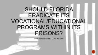 SHOULD FLORIDA
ERADICATE ITS
VOCATIONAL/EDUCATIONAL
PROGRAMS WITHIN ITS
PRISONS?
PRESENTED BY: LOIS KEEFE

 
