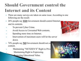  There are many surveys are taken on same issue. According to one
following are the result:
 26% people say YES Government should control Internet
and its contents.
 To prevent Cyber Crime.
 Avoid Access to Unwanted Web contents.
 Spending more time on Internet.
 Intervention of maximum users will let the server
down.
 74% people say NO Government should not control Internet and its
content.
 Maintaining “NETIZEN’S” Right to Privacy.
 Maintaining Right to Expressing.
 Protecting Educational Value.
 