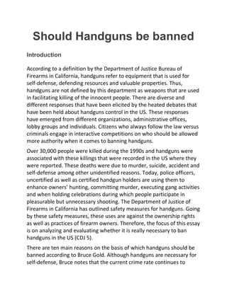 Should Handguns be banned
Introduction
According to a definition by the Department of Justice Bureau of
Firearms in California, handguns refer to equipment that is used for
self-defense, defending resources and valuable properties. Thus,
handguns are not defined by this department as weapons that are used
in facilitating killing of the innocent people. There are diverse and
different responses that have been elicited by the heated debates that
have been held about handguns control in the US. These responses
have emerged from different organizations, administrative offices,
lobby groups and individuals. Citizens who always follow the law versus
criminals engage in interactive competitions on who should be allowed
more authority when it comes to banning handguns.
Over 30,000 people were killed during the 1990s and handguns were
associated with these killings that were recorded in the US where they
were reported. These deaths were due to murder, suicide, accident and
self-defense among other unidentified reasons. Today, police officers,
uncertified as well as certified handgun holders are using them to
enhance owners’ hunting, committing murder, executing gang activities
and when holding celebrations during which people participate in
pleasurable but unnecessary shooting. The Department of Justice of
Firearms in California has outlined safety measures for handguns. Going
by these safety measures, these uses are against the ownership rights
as well as practices of firearm owners. Therefore, the focus of this essay
is on analyzing and evaluating whether it is really necessary to ban
handguns in the US (CDJ 5).
There are ten main reasons on the basis of which handguns should be
banned according to Bruce Gold. Although handguns are necessary for
self-defense, Bruce notes that the current crime rate continues to
 