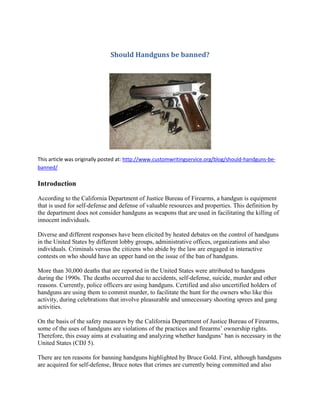 Should Handguns be banned?
This article was originally posted at: http://www.customwritingservice.org/blog/should-handguns-be-
banned/
Introduction
According to the California Department of Justice Bureau of Firearms, a handgun is equipment
that is used for self-defense and defense of valuable resources and properties. This definition by
the department does not consider handguns as weapons that are used in facilitating the killing of
innocent individuals.
Diverse and different responses have been elicited by heated debates on the control of handguns
in the United States by different lobby groups, administrative offices, organizations and also
individuals. Criminals versus the citizens who abide by the law are engaged in interactive
contests on who should have an upper hand on the issue of the ban of handguns.
More than 30,000 deaths that are reported in the United States were attributed to handguns
during the 1990s. The deaths occurred due to accidents, self-defense, suicide, murder and other
reasons. Currently, police officers are using handguns. Certified and also uncertified holders of
handguns are using them to commit murder, to facilitate the hunt for the owners who like this
activity, during celebrations that involve pleasurable and unnecessary shooting sprees and gang
activities.
On the basis of the safety measures by the California Department of Justice Bureau of Firearms,
some of the uses of handguns are violations of the practices and firearms’ ownership rights.
Therefore, this essay aims at evaluating and analyzing whether handguns’ ban is necessary in the
United States (CDJ 5).
There are ten reasons for banning handguns highlighted by Bruce Gold. First, although handguns
are acquired for self-defense, Bruce notes that crimes are currently being committed and also
 