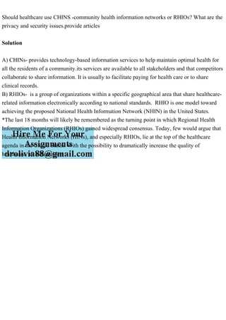 Should healthcare use CHINS -community health information networks or RHIOs? What are the
privacy and security issues.provide articles
Solution
A) CHINs- provides technology-based information services to help maintain optimal health for
all the residents of a community.its services are available to all stakeholders and that competitors
collaborate to share information. It is usually to facilitate paying for health care or to share
clinical records.
B) RHIOs- is a group of organizations within a specific geographical area that share healthcare-
related information electronically according to national standards. RHIO is one model toward
achieving the proposed National Health Information Network (NHIN) in the United States.
*The last 18 months will likely be remembered as the turning point in which Regional Health
Information Organizations (RHIOs) gained widespread consensus. Today, few would argue that
Health Information Networks (HINs), and especially RHIOs, lie at the top of the healthcare
agenda in the United States. With the possibility to dramatically increase the quality of
healthcare, all stakeholders
 