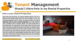 Tenant Management
                     Should I Allow Pets in my Rental Properties
Pets in your Rental Properties
Hello there and welcome, my name’s Michael Gilbert, and I’m a
licensed real estate agent and I’m here brought to you by
tenantmanagement.com.au. Today I’m going to talk to you about
allowing pets in your rental properties. It’s a big question
and a question that is typically asked, I’ve been asked that a
thousand times. I’m going start off by saying that not all pets are
bad. Just because tenants have got some pets it doesn’t mean
they’re going to destroy the house. They’ll actually, a lot of them
are going to pay extra dollars and they actually understand and
they care about their responsibilities because they want to make
sure they actually get a good reference from you as a property
manager or as property owner.


                                                                      1 of 6
 