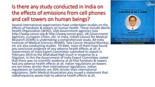 Is there any study conducted in India on
the effects of emissions from cell phones
and cell towers on human beings?
Several international organizations have undertaken studies on the
effects of handsets & towers on human health. These include World
Health Organization (WHO), USA Government agencies (see
http://www.cancer.org & http://www.cancer.gov), UK Government
Agencies, European Union, etc. In India, Indian Council for Medical
Research (ICMR) is undertaking a comprehensive study. All India
Institute of Medical Sciences (AIIMS), Tata Cancer Hospital Mumbai,
etc are also conducting studies. Till date, none of them have found
any conclusive evidence of any adverse health effects at all. A
Government of India Expert Committee submitted its report in
February 2014 to the Allahabad High Court in response to a
litigation. In this the Government of India Expert Committee stated
that there was no scientific evidence at all that handsets & towers
had any adverse health effects at all. Indian regulations on towers
are ten times stricter than international regulations. Indian
regulations on handsets are 20% stricter than international
regulations. Delhi Medical Association also issued a statement that
radiofrequency waves had no adverse health effects at all.
 