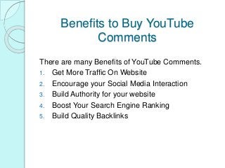 Benefits to Buy YouTube
Comments
There are many Benefits of YouTube Comments.
1. Get More Traffic On Website
2. Encourage your Social Media Interaction
3. Build Authority for your website
4. Boost Your Search Engine Ranking
5. Build Quality Backlinks
 