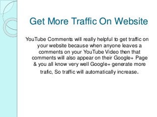 Get More Traffic On Website
YouTube Comments will really helpful to get traffic on
your website because when anyone leaves a
comments on your YouTube Video then that
comments will also appear on their Google+ Page
& you all know very well Google+ generate more
trafic, So traffic will automatically increase.
 