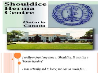 I really enjoyed my time at Shouldice. It was like a ‘hernia holiday’ I was actually sad to leave, we had so much fun... 