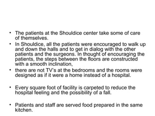 The patients at the Shouldice center take some of care of themselves.  In Shouldice, all the patients were encouraged to walk up and down the halls and to get in dialog with the other patients and the surgeons. In thought of encouraging the patients, the steps between the floors are constructed with a smooth inclination,  there are not TV’s at the bedrooms and the rooms were designed as if it were a home instead of a hospital.  Every square foot of facility is carpeted to reduce the hospital feeling and the possibility of a fall. Patients and staff are served food prepared in the same kitchen. 