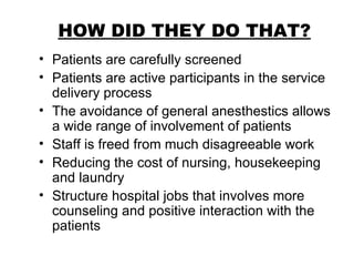 HOW DID THEY DO THAT? Patients are carefully screened Patients are active participants in the service delivery process The avoidance of general anesthestics allows a wide range of involvement of patients Staff is freed from much disagreeable work Reducing the cost of nursing, housekeeping and laundry Structure hospital jobs that involves more counseling and positive interaction with the patients 