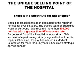 THE UNIQUE SELLING POINT OF THE HOSPITAL  “ There is No Substitute for Experience” Shouldice Hospital has been dedicated to the repair of hernias for over 55 years. The trained team of Shouldice Hospital surgeons have repaired more than  300,000 hernias with a greater than 99% success rate .   Surgeons at Shouldice Hospital have a virtual 100% success rate performing primary inguinal indirect hernia repairs. Shouldice Hospital has offered its Medical Guarantee for more than 55 years. Shouldice’s strategic service concept  