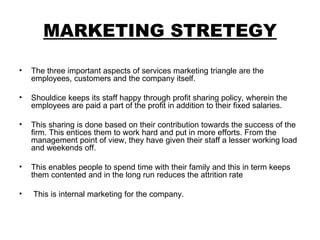 MARKETING STRETEGY The three important aspects of services marketing triangle are the employees, customers and the company itself.  Shouldice keeps its staff happy through profit sharing policy, wherein the employees are paid a part of the profit in addition to their fixed salaries.  This sharing is done based on their contribution towards the success of the firm. This entices them to work hard and put in more efforts. From the management point of view, they have given their staff a lesser working load and weekends off.  This enables people to spend time with their family and this in term keeps them contented and in the long run reduces the attrition rate This is internal marketing for the company. 