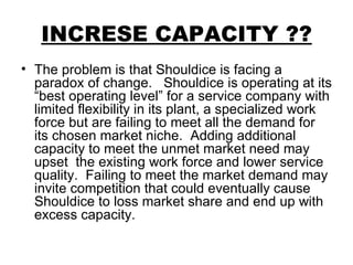INCRESE CAPACITY ?? The problem is that Shouldice is facing a paradox of change.  Shouldice is operating at its “best operating level” for a service company with limited flexibility in its plant, a specialized work force but are failing to meet all the demand for its chosen market niche.  Adding additional capacity to meet the unmet market need may upset  the existing work force and lower service quality.  Failing to meet the market demand may invite competition that could eventually cause Shouldice to loss market share and end up with excess capacity. 