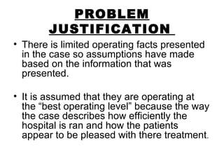 PROBLEM JUSTIFICATION   There is limited operating facts presented in the case so assumptions have made based on the information that was presented. It is assumed that they are operating at the “best operating level” because the way the case describes how efficiently the hospital is ran and how the patients appear to be pleased with there treatment . 