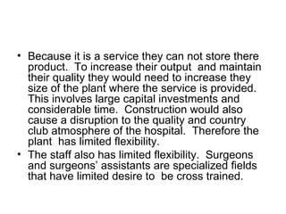 Because it is a service they can not store there product.  To increase their output  and maintain their quality they would need to increase they size of the plant where the service is provided.  This involves large capital investments and considerable time.  Construction would also cause a disruption to the quality and country club atmosphere of the hospital.  Therefore the plant  has limited flexibility. The staff also has limited flexibility.  Surgeons and surgeons’ assistants are specialized fields that have limited desire to  be cross trained.  
