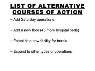 LIST OF ALTERNATIVE COURSES OF ACTION Add Saturday operations Add a new floor (45 more hospital beds) Establish a new facility for hernia Expand to other types of operations 