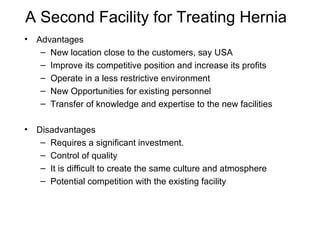 A Second Facility for Treating Hernia Advantages New location close to the customers, say USA Improve its competitive position and increase its profits Operate in a less restrictive environment New Opportunities for existing personnel Transfer of knowledge and expertise to the new facilities Disadvantages Requires a significant investment. Control of quality It is difficult to create the same culture and atmosphere Potential competition with the existing facility 