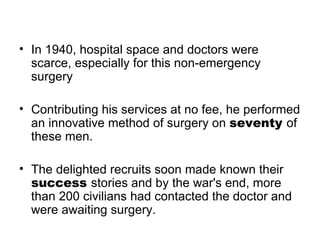 In 1940, hospital space and doctors were scarce, especially for this non-emergency surgery  Contributing his services at no fee, he performed an innovative method of surgery on  seventy  of these men. The delighted recruits soon made known their  success  stories and by the war's end, more than 200 civilians had contacted the doctor and were awaiting surgery.  