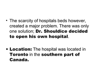 The scarcity of hospitals beds however, created a major problem. There was only one solution;  Dr. Shouldice decided to open his own hospital . Location:  The hospital was located in  Toronto  in the  southern part of Canada. 