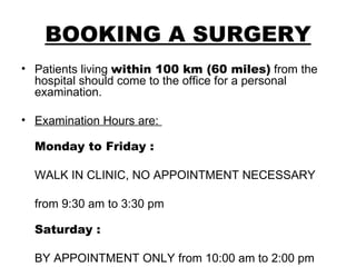 BOOKING A SURGERY Patients living  within 100 km (60 miles)  from the hospital should come to the office for a personal examination.  Examination Hours are:  Monday to Friday : WALK IN CLINIC, NO APPOINTMENT NECESSARY  from 9:30 am to 3:30 pm Saturday : BY APPOINTMENT ONLY from 10:00 am to 2:00 pm 