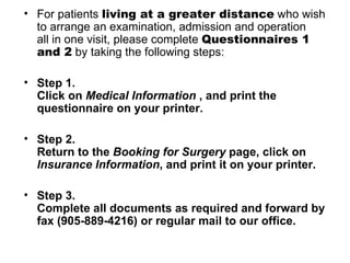 For patients  living at a greater distance  who wish to arrange an examination, admission and operation  all in one visit, please complete  Questionnaires 1 and 2  by taking the following steps:  Step 1.  Click on  Medical Information  , and print the questionnaire on your printer.  Step 2. Return to the  Booking for Surgery  page, click on  Insurance Information , and print it on your printer.  Step 3.  Complete all documents as required and forward by fax (905-889-4216) or regular mail to our office.  