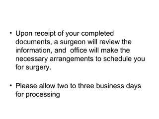 Upon receipt of your completed documents, a surgeon will review the information, and  office will make the necessary arrangements to schedule you for surgery. Please allow two to three business days for processing  