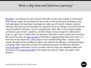 © 2020 Bernard Marr, Bernard Marr & Co. All rights reserved
Big Data is something of a catch-all term that refers to the vast increase in information
that's being created and pumped into the world, as well as the tools, techniques, and
methodologies that have been developed to make use of it (which includes machine
learning). Big Data was first identified as a powerful force for change around the time the
internet started to become a tool for everyday life, rather than a niche project largely
confined to government, academia, and the military. A key concept to understand in
order to “get” what is meant when we talk about Big Data is that it’s about far more than
the size of the data. An early attempt at defining it suggested that there were three “V”s
that have to be present for a data project to be considered Big Data – volume (size),
variety (the data will be of different types), and velocity (the dataset is quickly growing or
changing). Other important concepts to understand include the difference between
structured data (information such as numbers that fits nicely into database tables and
structures) and unstructured data (information like pictures, video, and speech, that
doesn’t).
What is Big Data and Machine Learning?
 