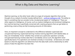 © 2020 Bernard Marr, Bernard Marr & Co. All rights reserved
Machine Learning, on the other hand, refers to a type of computer algorithm that can be
thought of as a subset of another loosely defined term – artificial intelligence (AI). The ability to
learn is something that we consider to be a fundamental aspect of "intelligence." There are
other aspects to intelligence, of course, such as creative intelligence and emotional intelligence,
but machine learning is specifically concerned with creating programs that can get better at
performing a task as they are fed increasing amounts of information.
Here, an important concept to understand is the difference between supervised and
unsupervised learning. Supervised learning involves training algorithms with labeled data, so
they can immediately “know” whether they carried out a particular operation correctly.
Unsupervised learning involves data that is not labeled, and as such, the algorithm never
specifically learns if its operations are resolved correctly or incorrectly – all decisions are made
based on what the algorithm can determine from the data itself, and its relationship to other
pieces of data the algorithm has been fed.
What is Big Data and Machine Learning?
 