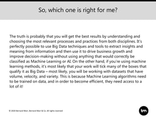 © 2020 Bernard Marr, Bernard Marr & Co. All rights reserved
The truth is probably that you will get the best results by understanding and
choosing the most relevant processes and practices from both disciplines. It’s
perfectly possible to use Big Data techniques and tools to extract insights and
meaning from information and then use it to drive business growth and
improve decision-making without using anything that would correctly be
classified as Machine Learning or AI. On the other hand, if you’re using machine
learning methods, it’s most likely that your work will tick many of the boxes that
qualify it as Big Data – most likely, you will be working with datasets that have
volume, velocity, and variety. This is because Machine Learning algorithms need
to be trained on data, and in order to become efficient, they need access to a
lot of it!
So, which one is right for me?
 