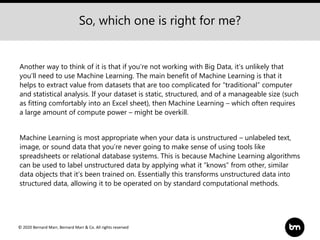 © 2020 Bernard Marr, Bernard Marr & Co. All rights reserved
Another way to think of it is that if you’re not working with Big Data, it’s unlikely that
you’ll need to use Machine Learning. The main benefit of Machine Learning is that it
helps to extract value from datasets that are too complicated for “traditional” computer
and statistical analysis. If your dataset is static, structured, and of a manageable size (such
as fitting comfortably into an Excel sheet), then Machine Learning – which often requires
a large amount of compute power – might be overkill.
Machine Learning is most appropriate when your data is unstructured – unlabeled text,
image, or sound data that you’re never going to make sense of using tools like
spreadsheets or relational database systems. This is because Machine Learning algorithms
can be used to label unstructured data by applying what it “knows” from other, similar
data objects that it’s been trained on. Essentially this transforms unstructured data into
structured data, allowing it to be operated on by standard computational methods.
So, which one is right for me?
 