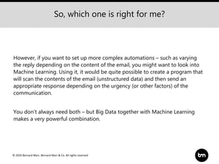 © 2020 Bernard Marr, Bernard Marr & Co. All rights reserved
However, if you want to set up more complex automations – such as varying
the reply depending on the content of the email, you might want to look into
Machine Learning. Using it, it would be quite possible to create a program that
will scan the contents of the email (unstructured data) and then send an
appropriate response depending on the urgency (or other factors) of the
communication.
You don’t always need both – but Big Data together with Machine Learning
makes a very powerful combination.
So, which one is right for me?
 