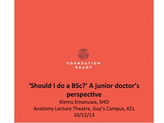  
‘Should	
  I	
  do	
  a	
  BSc?’	
  A	
  junior	
  doctor’s	
  
perspec8ve	
  
Kiemu	
  Emanuwa,	
  SHO	
  
Anatomy	
  Lecture	
  Theatre,	
  Guy’s	
  Campus,	
  KCL	
  
10/12/13

 
