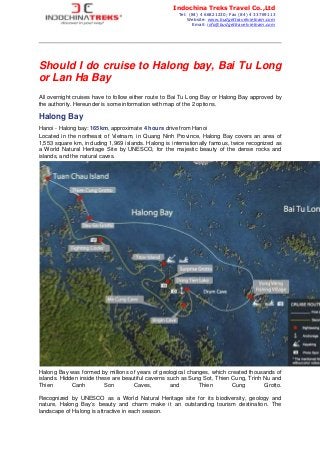 Should I do cruise to Halong bay, Bai Tu Long
or Lan Ha Bay
All overnight cruises have to follow either route to Bai Tu Long Bay or Halong Bay approved by
the authority. Hereunder is some information with map of the 2 options.
Halong Bay
Hanoi - Halong bay: 165km, approximate 4 hours drive from Hanoi
Located in the northeast of Vietnam, in Quang Ninh Province, Halong Bay covers an area of
1,553 square km, including 1,969 islands. Halong is internationally famous, twice recognized as
a World Natural Heritage Site by UNESCO, for the majestic beauty of the dense rocks and
islands, and the natural caves.
Halong Bay was formed by millions of years of geological changes, which created thousands of
islands. Hidden inside these are beautiful caverns such as Sung Sot, Thien Cung, Trinh Nu and
Thien Canh Son Caves, and Thien Cung Grotto.
Recognized by UNESCO as a World Natural Heritage site for its biodiversity, geology and
nature, Halong Bay’s beauty and charm make it an outstanding tourism destination. The
landscape of Halong is attractive in each season.
Indochina Treks Travel Co.,Ltd
Tel: (84) 4 66821230; Fax (84) 4 33769113
Website: www.budgettravelvietnam.com
Email: info@budgettravelvietnam.com
 
