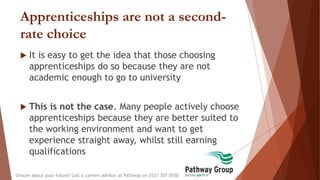 Apprenticeships are not a second-
rate choice
 It is easy to get the idea that those choosing
apprenticeships do so because they are not
academic enough to go to university
 This is not the case. Many people actively choose
apprenticeships because they are better suited to
the working environment and want to get
experience straight away, whilst still earning
qualifications
Unsure about your future? Call a careers advisor at Pathway on 0121 707 0550
 