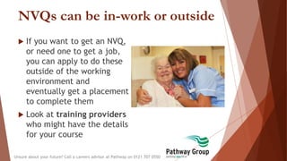 NVQs can be in-work or outside
 If you want to get an NVQ,
or need one to get a job,
you can apply to do these
outside of the working
environment and
eventually get a placement
to complete them
 Look at training providers
who might have the details
for your course
Unsure about your future? Call a careers advisor at Pathway on 0121 707 0550
 