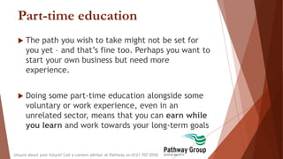 Part-time education
 The path you wish to take might not be set for
you yet – and that’s fine too. Perhaps you want to
start your own business but need more
experience.
 Doing some part-time education alongside some
voluntary or work experience, even in an
unrelated sector, means that you can earn while
you learn and work towards your long-term goals
Unsure about your future? Call a careers advisor at Pathway on 0121 707 0550
 