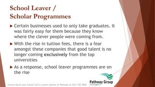 School Leaver /
Scholar Programmes
 Certain businesses used to only take graduates. It
was fairly easy for them because they know
where the clever people were coming from.
 With the rise in tuition fees, there is a fear
amongst these companies that good talent is no
longer coming exclusively from the top
universities
 As a response, school leaver programmes are on
the rise
Unsure about your future? Call a careers advisor at Pathway on 0121 707 0550
 