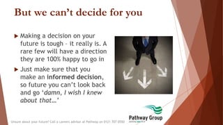 But we can’t decide for you
 Making a decision on your
future is tough – it really is. A
rare few will have a direction
they are 100% happy to go in
 Just make sure that you
make an informed decision,
so future you can’t look back
and go ‘damn, I wish I knew
about that…’
Unsure about your future? Call a careers advisor at Pathway on 0121 707 0550
 
